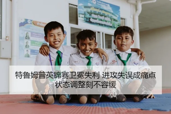 特鲁姆普英锦赛卫冕失利 进攻失误成痛点 状态调整刻不容缓